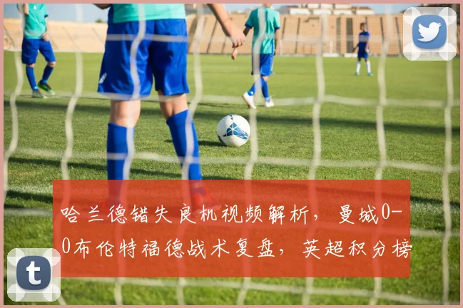 哈兰德错失良机视频解析，曼城0-0布伦特福德战术复盘，英超积分榜悬念再起
