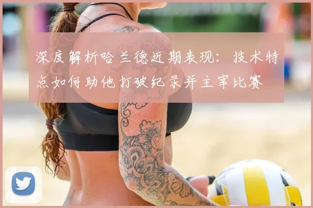 深度解析哈兰德近期表现：技术特点如何助他打破纪录并主宰比赛