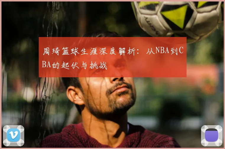 周琦篮球生涯深度解析：从NBA到CBA的起伏与挑战