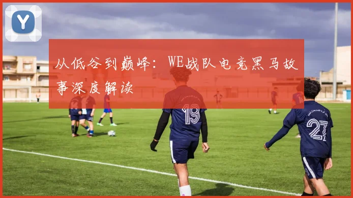 从低谷到巅峰：WE战队电竞黑马故事深度解读