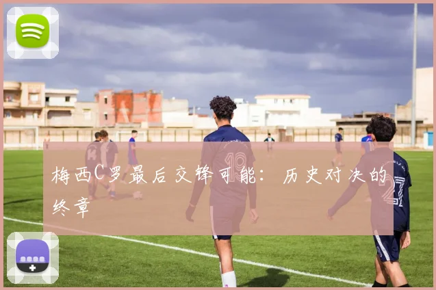 梅西C罗最后交锋可能：历史对决的终章