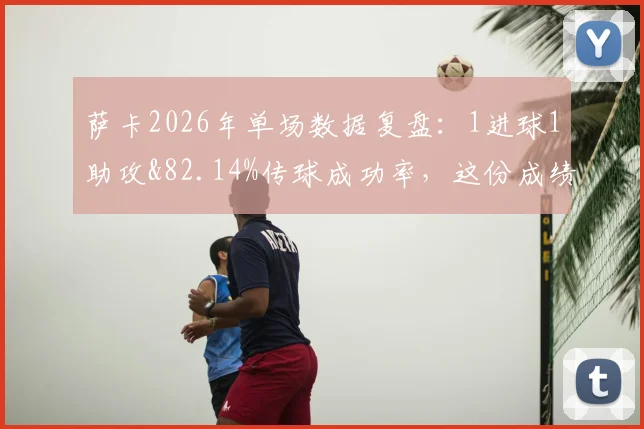萨卡2026年单场数据复盘：1进球1助攻&82.14%传球成功率，这份成绩单到底算不算顶级发挥？
