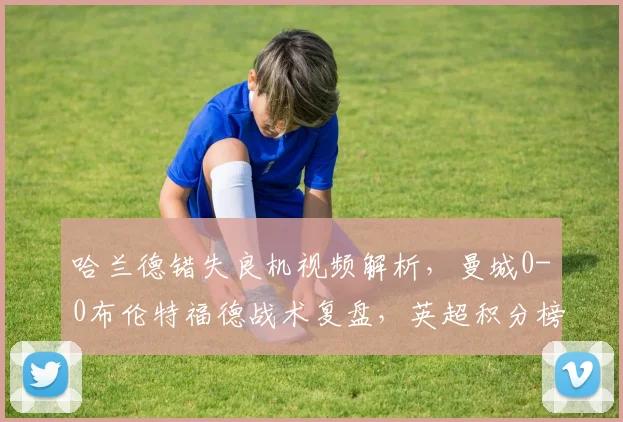 哈兰德错失良机视频解析，曼城0-0布伦特福德战术复盘，英超积分榜悬念再起