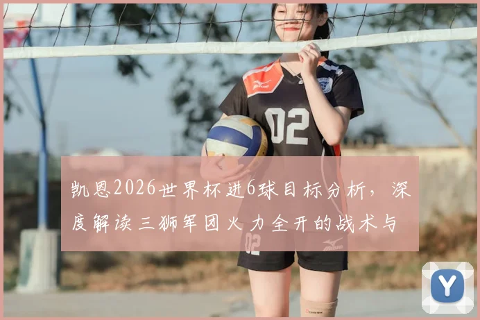 凯恩2026世界杯进6球目标分析，深度解读三狮军团火力全开的战术与关键球员