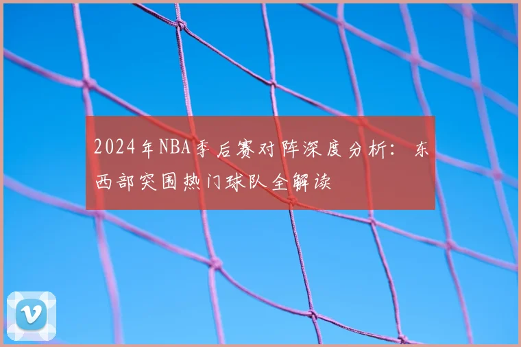2024年NBA季后赛对阵深度分析：东西部突围热门球队全解读