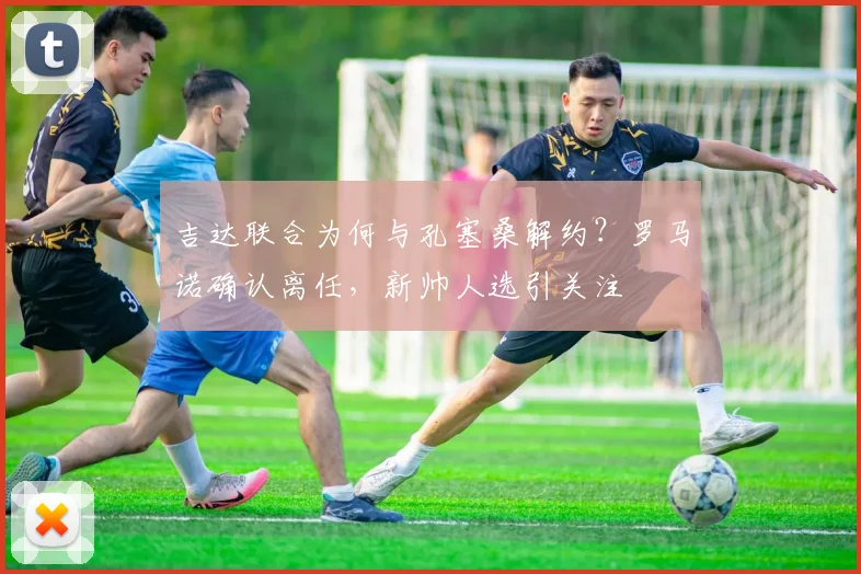 吉达联合为何与孔塞桑解约？罗马诺确认离任，新帅人选引关注