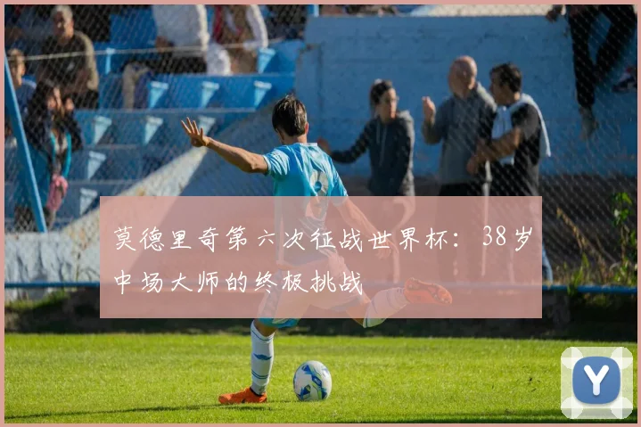 莫德里奇第六次征战世界杯：38岁中场大师的终极挑战