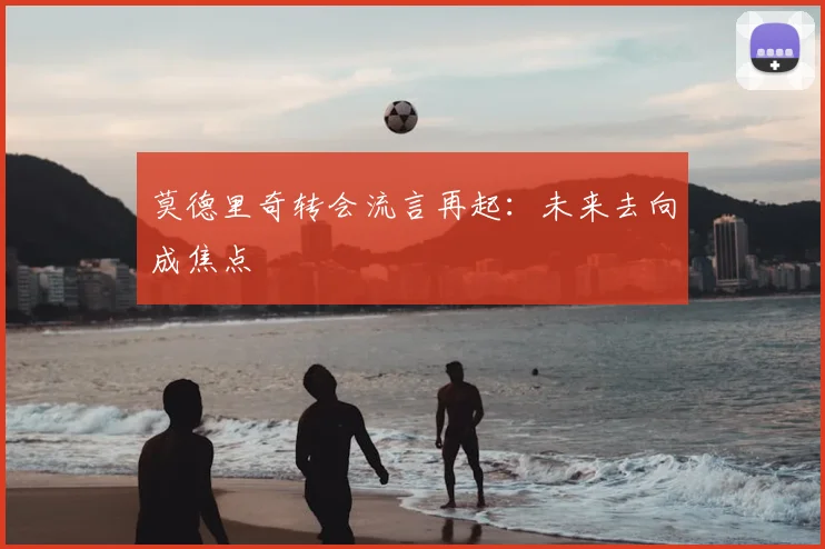 莫德里奇转会流言再起：未来去向成焦点