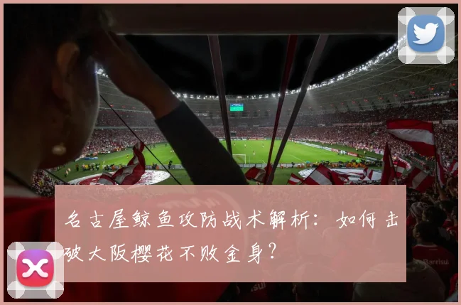 名古屋鲸鱼攻防战术解析：如何击破大阪樱花不败金身？