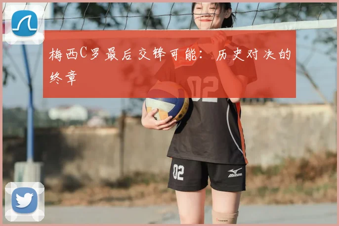 梅西C罗最后交锋可能：历史对决的终章