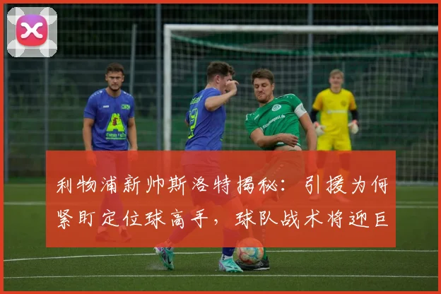 利物浦新帅斯洛特揭秘：引援为何紧盯定位球高手，球队战术将迎巨变？