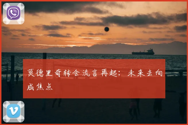 莫德里奇转会流言再起：未来去向成焦点